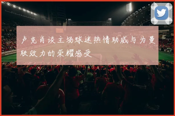 卢克肖谈主场球迷热情助威与为曼联效力的荣耀感受