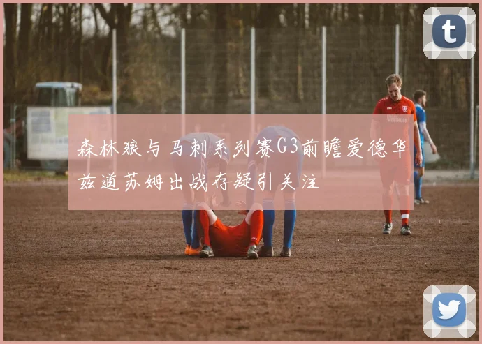 森林狼与马刺系列赛G3前瞻爱德华兹道苏姆出战存疑引关注