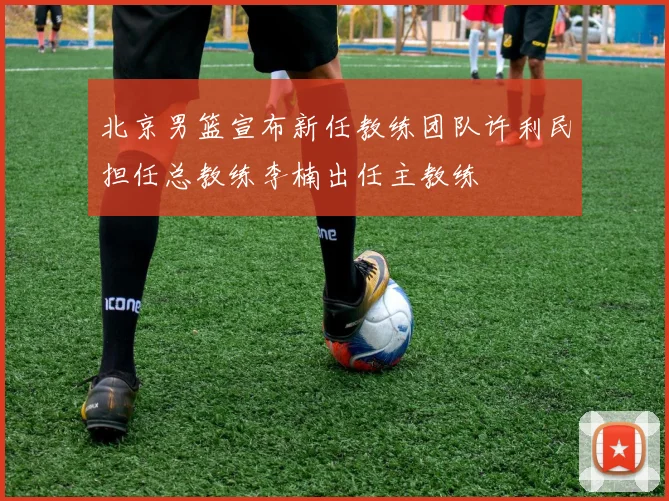 北京男篮宣布新任教练团队许利民担任总教练李楠出任主教练