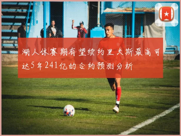 湖人休赛期有望续约里夫斯最高可达5年241亿的合约预测分析