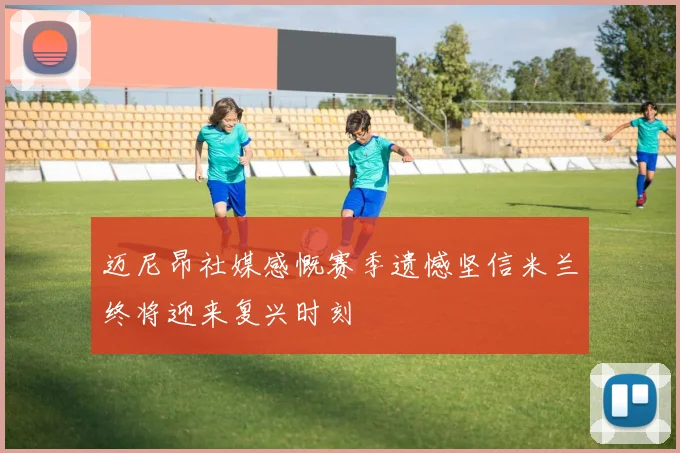 迈尼昂社媒感慨赛季遗憾坚信米兰终将迎来复兴时刻