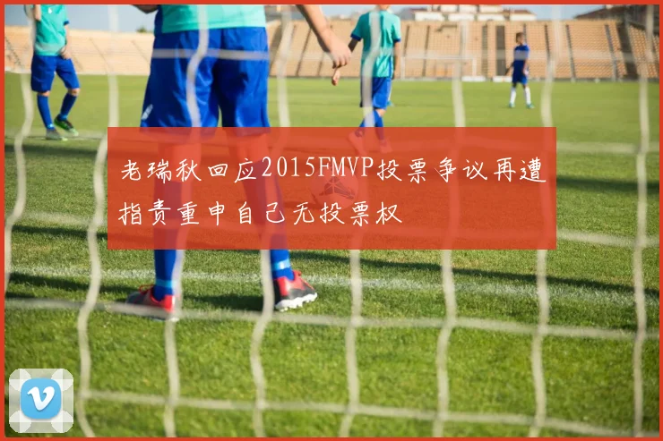 老瑞秋回应2015FMVP投票争议再遭指责重申自己无投票权