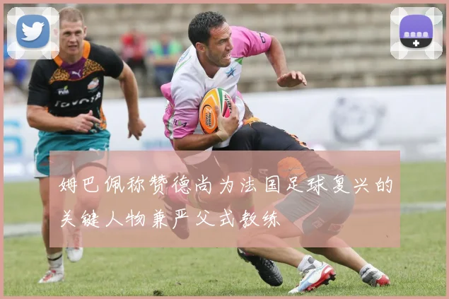 姆巴佩称赞德尚为法国足球复兴的关键人物兼严父式教练