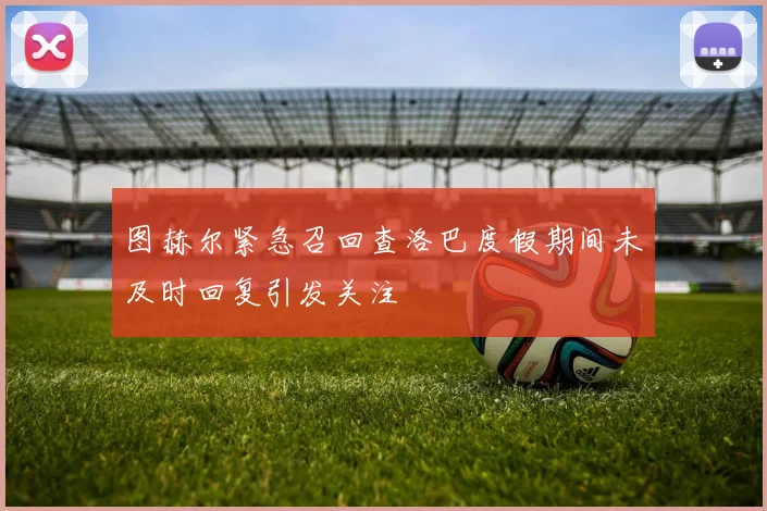 图赫尔紧急召回查洛巴度假期间未及时回复引发关注
