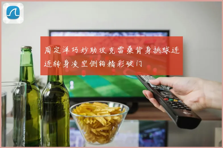周定洋巧妙助攻克雷桑背身挑球连连转身凌空侧钩精彩破门