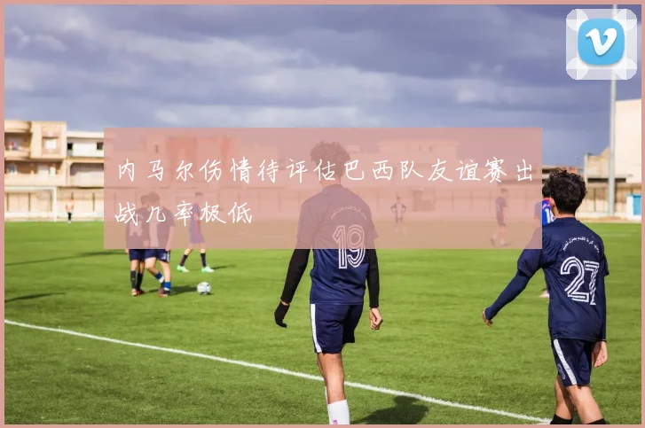 内马尔伤情待评估巴西队友谊赛出战几率极低